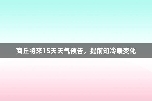 商丘将来15天天气预告，提前知冷暖变化