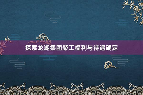 探索龙湖集团聚工福利与待遇确定