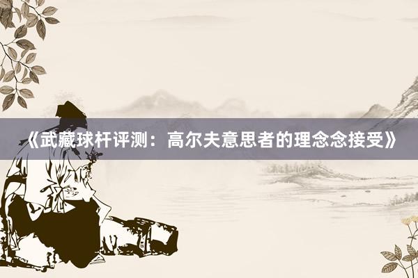 《武藏球杆评测：高尔夫意思者的理念念接受》